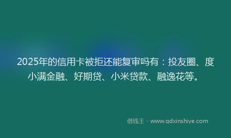 2025年的信用卡被拒还能复审吗有：投友圈、度小满金融、好期贷、小米贷款、融逸花等。