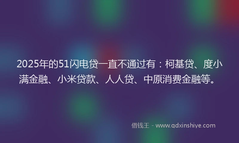 2025年的51闪电贷一直不通过有：柯基贷、度小满金融、小米贷款、人人贷、中原消费金融等。