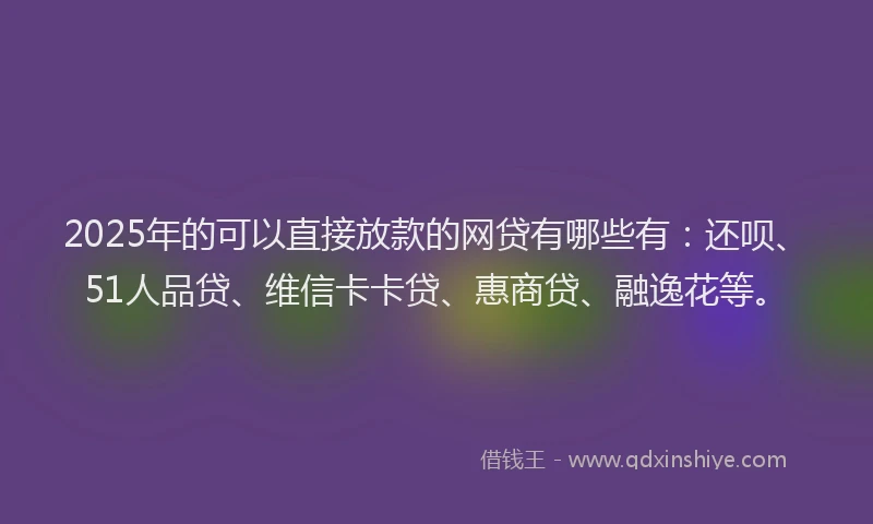 2025年的可以直接放款的网贷有哪些有：还呗、51人品贷、维信卡卡贷、惠商贷、融逸花等。
