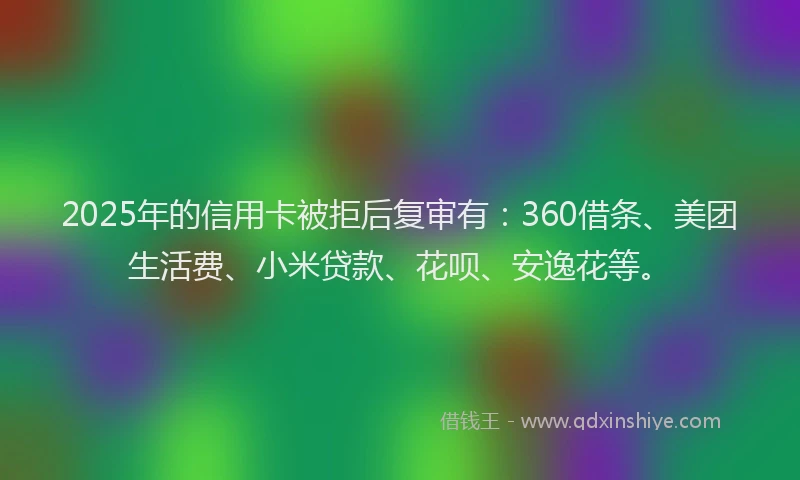2025年的信用卡被拒后复审有：360借条、美团生活费、小米贷款、花呗、安逸花等。
