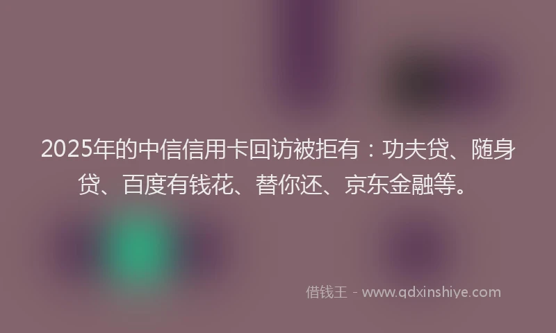2025年的中信信用卡回访被拒有：功夫贷、随身贷、百度有钱花、替你还、京东金融等。