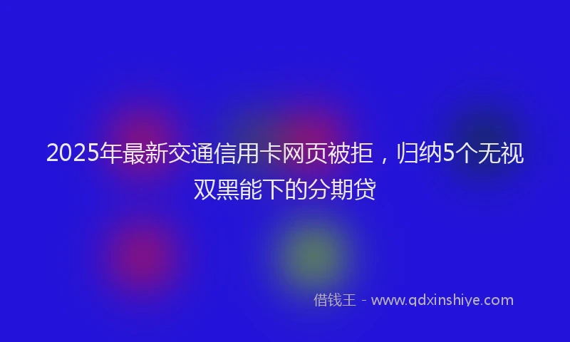 2025年最新交通信用卡网页被拒，归纳5个无视双黑能下的分期贷