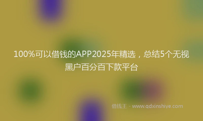 100%可以借钱的APP2025年精选，总结5个无视黑户百分百下款平台
