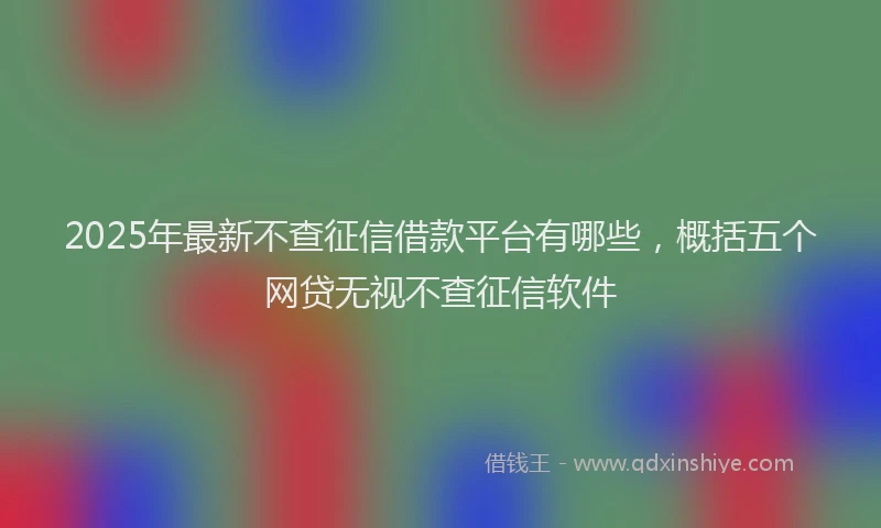 2025年最新不查征信借款平台有哪些，概括五个网贷无视不查征信软件