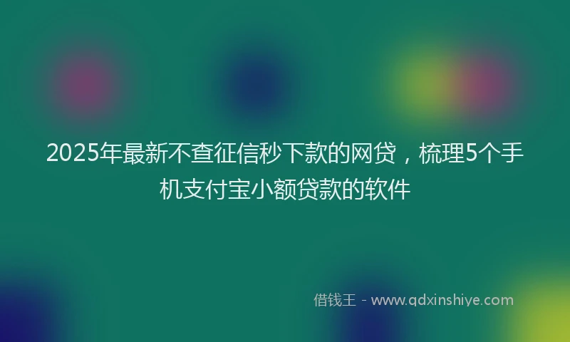 2025年最新不查征信秒下款的网贷，梳理5个手机支付宝小额贷款的软件