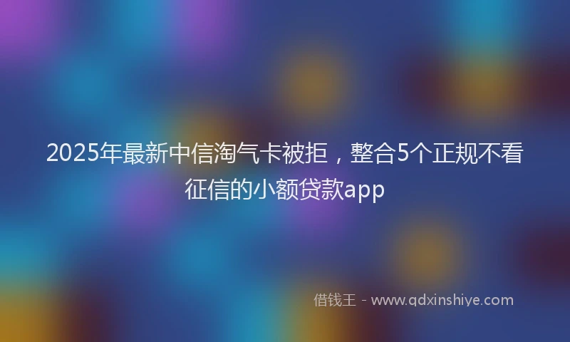 2025年最新中信淘气卡被拒，整合5个正规不看征信的小额贷款app