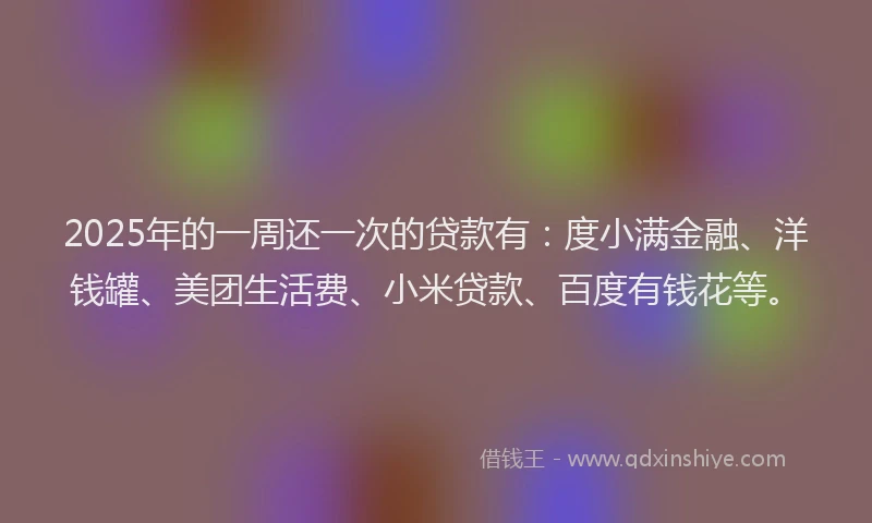 2025年的一周还一次的贷款有：度小满金融、洋钱罐、美团生活费、小米贷款、百度有钱花等。