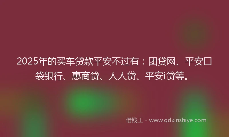2025年的买车贷款平安不过有：团贷网、平安口袋银行、惠商贷、人人贷、平安i贷等。