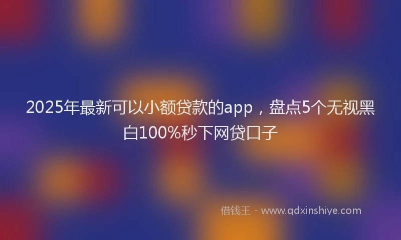 2025年最新可以小额贷款的app，盘点5个无视黑白100%秒下网贷口子