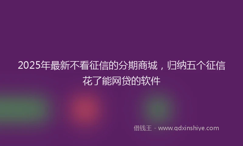 2025年最新不看征信的分期商城，归纳五个征信花了能网贷的软件