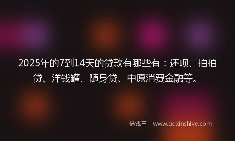 2025年的7到14天的贷款有哪些有：还呗、拍拍贷、洋钱罐、随身贷、中原消费金融等。