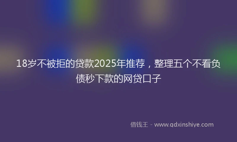 18岁不被拒的贷款2025年推荐，整理五个不看负债秒下款的网贷口子