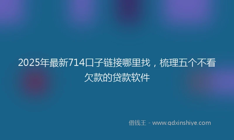 2025年最新714口子链接哪里找，梳理五个不看欠款的贷款软件