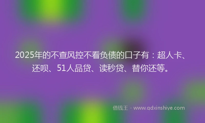 2025年的不查风控不看负债的口子有：超人卡、还呗、51人品贷、读秒贷、替你还等。