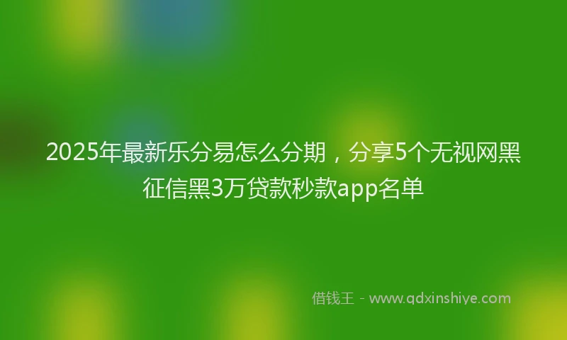 2025年最新乐分易怎么分期，分享5个无视网黑征信黑3万贷款秒款app名单