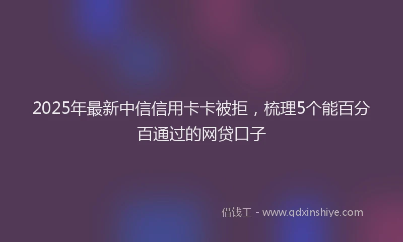 2025年最新中信信用卡卡被拒，梳理5个能百分百通过的网贷口子