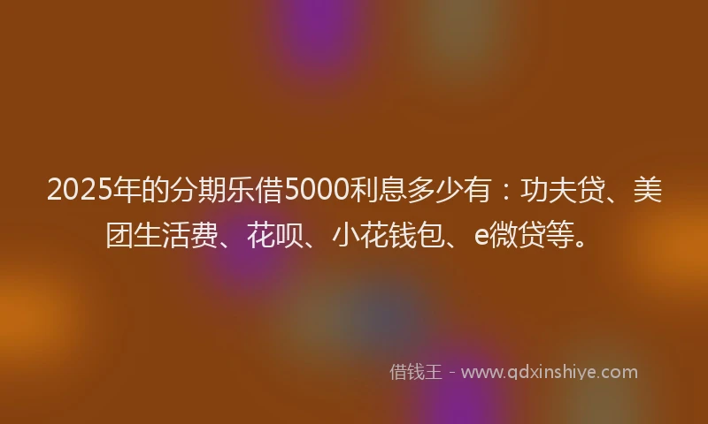 2025年的分期乐借5000利息多少有：功夫贷、美团生活费、花呗、小花钱包、e微贷等。
