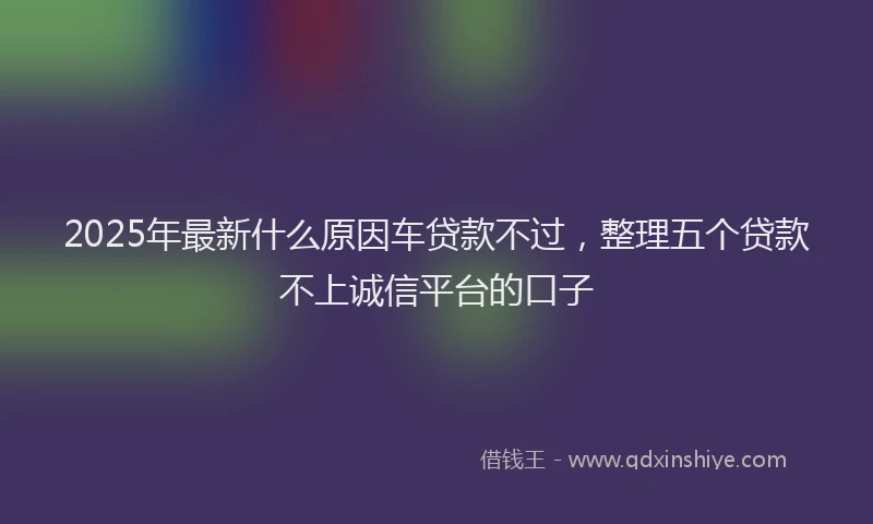 2025年最新什么原因车贷款不过，整理五个贷款不上诚信平台的口子