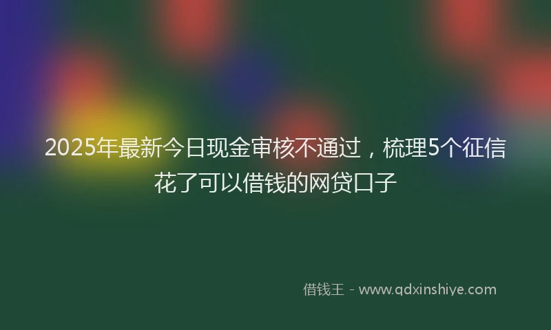 2025年最新今日现金审核不通过，梳理5个征信花了可以借钱的网贷口子