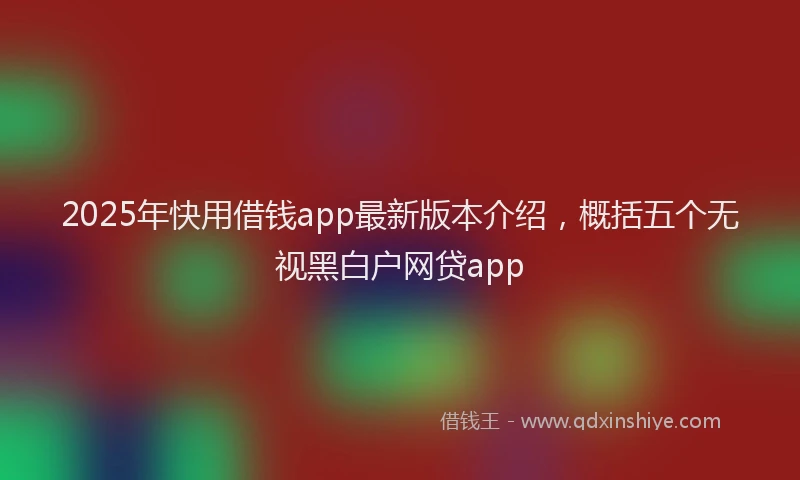 2025年快用借钱app最新版本介绍，概括五个无视黑白户网贷app