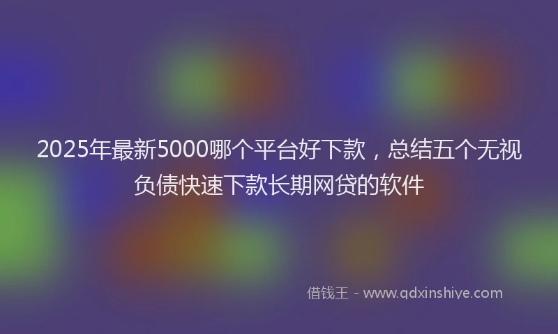 2025年最新5000哪个平台好下款，总结五个无视负债快速下款长期网贷的软件