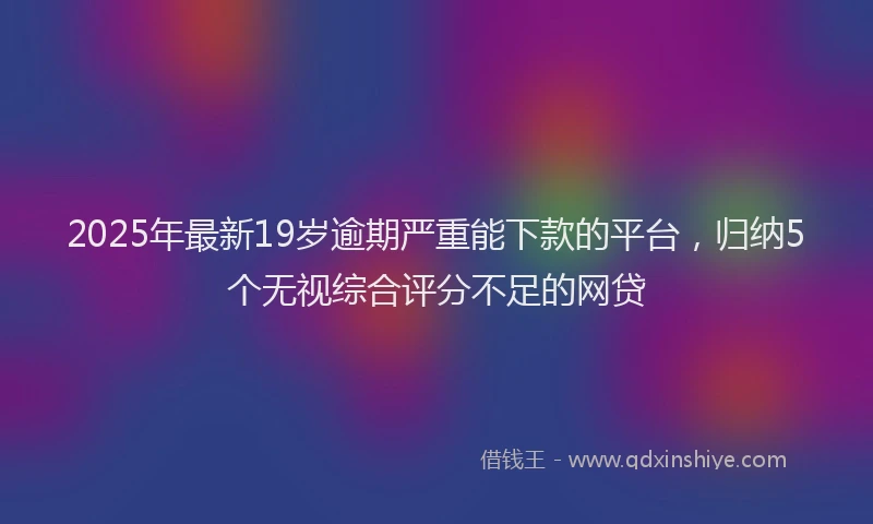 2025年最新19岁逾期严重能下款的平台，归纳5个无视综合评分不足的网贷