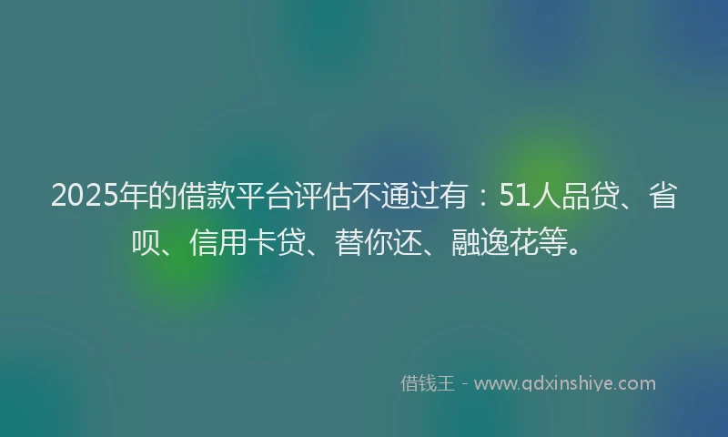2025年的借款平台评估不通过有：51人品贷、省呗、信用卡贷、替你还、融逸花等。