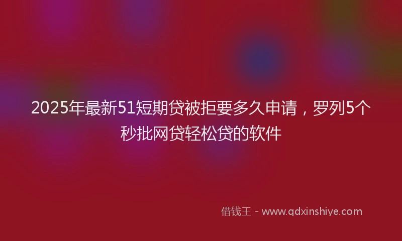 2025年最新51短期贷被拒要多久申请，罗列5个秒批网贷轻松贷的软件
