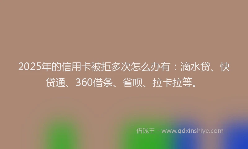 2025年的信用卡被拒多次怎么办有：滴水贷、快贷通、360借条、省呗、拉卡拉等。