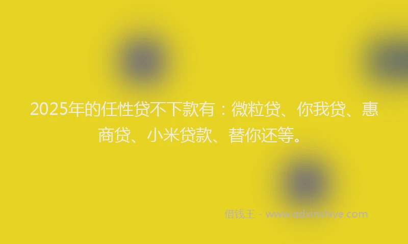 2025年的任性贷不下款有：微粒贷、你我贷、惠商贷、小米贷款、替你还等。