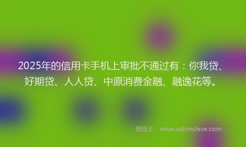 2025年的信用卡手机上审批不通过有：你我贷、好期贷、人人贷、中原消费金融、融逸花等。