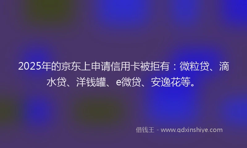 2025年的京东上申请信用卡被拒有：微粒贷、滴水贷、洋钱罐、e微贷、安逸花等。