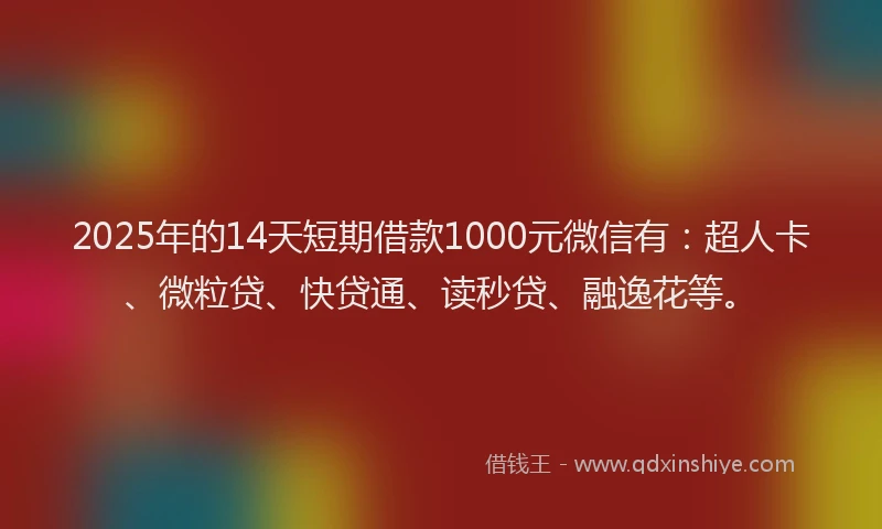 2025年的14天短期借款1000元微信有：超人卡、微粒贷、快贷通、读秒贷、融逸花等。