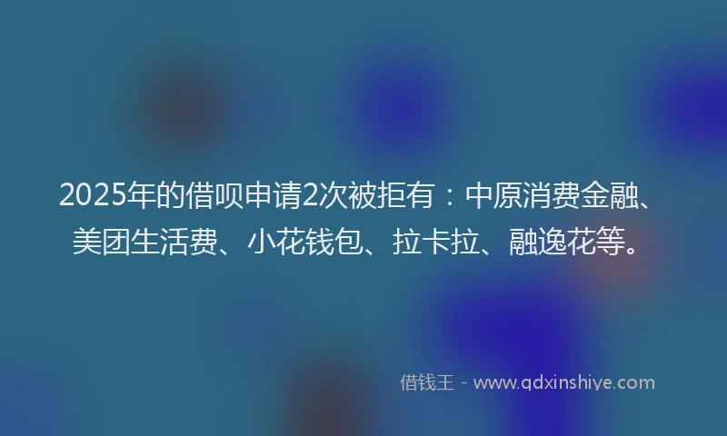 2025年的借呗申请2次被拒有：中原消费金融、美团生活费、小花钱包、拉卡拉、融逸花等。