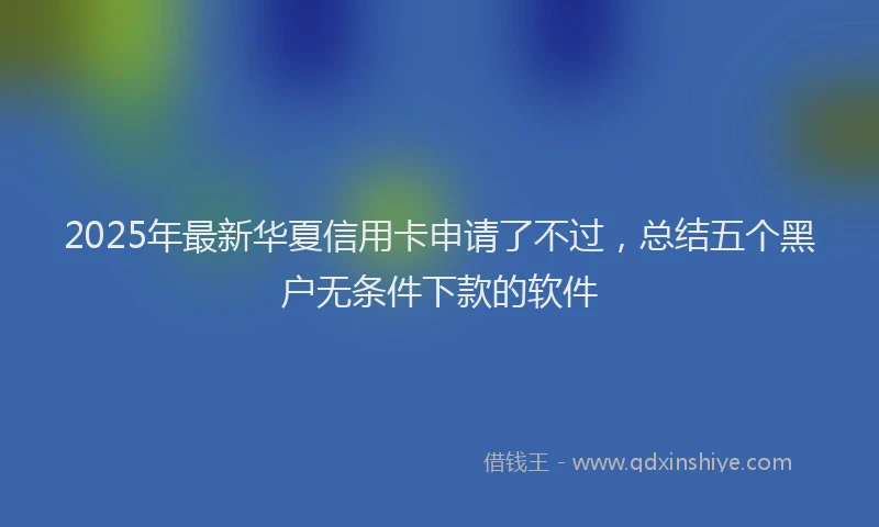 2025年最新华夏信用卡申请了不过，总结五个黑户无条件下款的软件