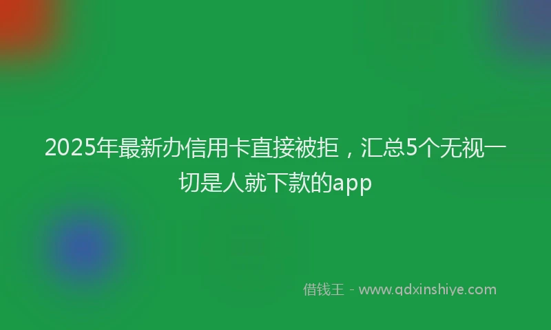2025年最新办信用卡直接被拒，汇总5个无视一切是人就下款的app