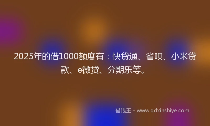 2025年的借1000额度有：快贷通、省呗、小米贷款、e微贷、分期乐等。