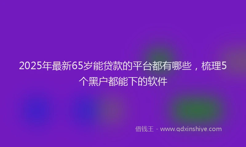 2025年最新65岁能贷款的平台都有哪些，梳理5个黑户都能下的软件