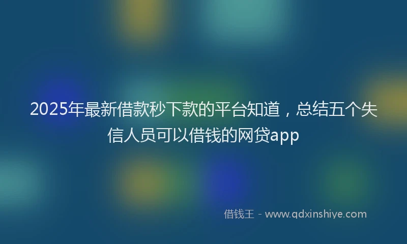 2025年最新借款秒下款的平台知道，总结五个失信人员可以借钱的网贷app