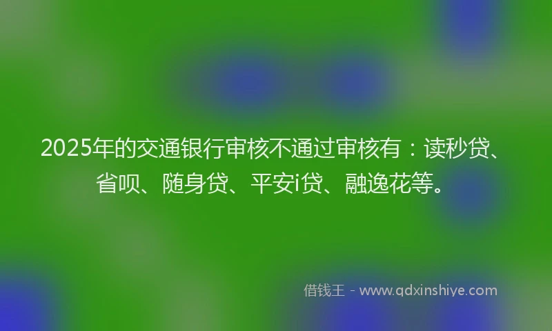2025年的交通银行审核不通过审核有：读秒贷、省呗、随身贷、平安i贷、融逸花等。