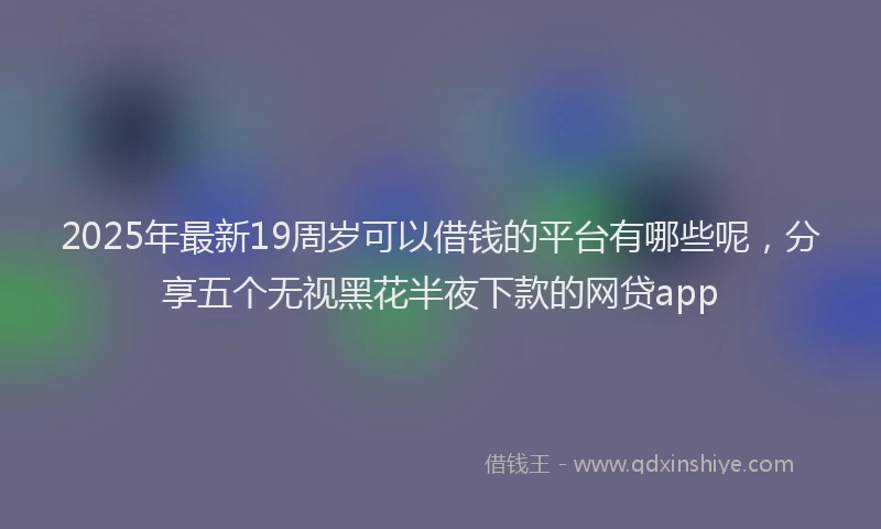2025年最新19周岁可以借钱的平台有哪些呢，分享五个无视黑花半夜下款的网贷app