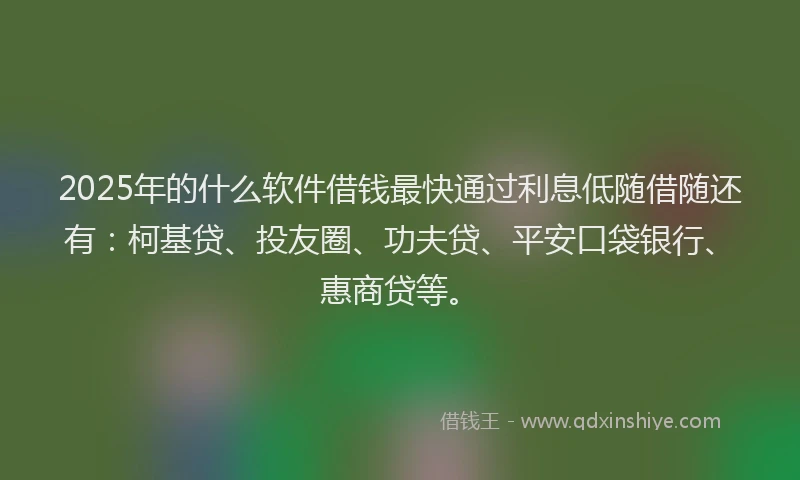 2025年的什么软件借钱最快通过利息低随借随还有：柯基贷、投友圈、功夫贷、平安口袋银行、惠商贷等。