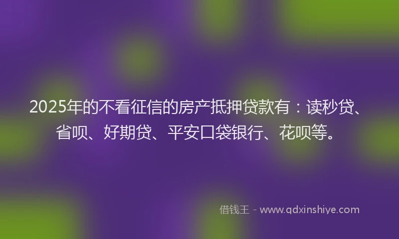 2025年的不看征信的房产抵押贷款有：读秒贷、省呗、好期贷、平安口袋银行、花呗等。