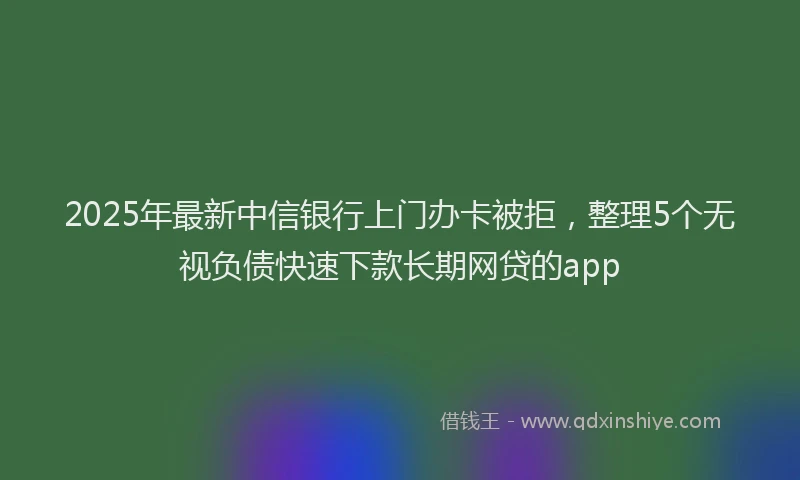 2025年最新中信银行上门办卡被拒，整理5个无视负债快速下款长期网贷的app