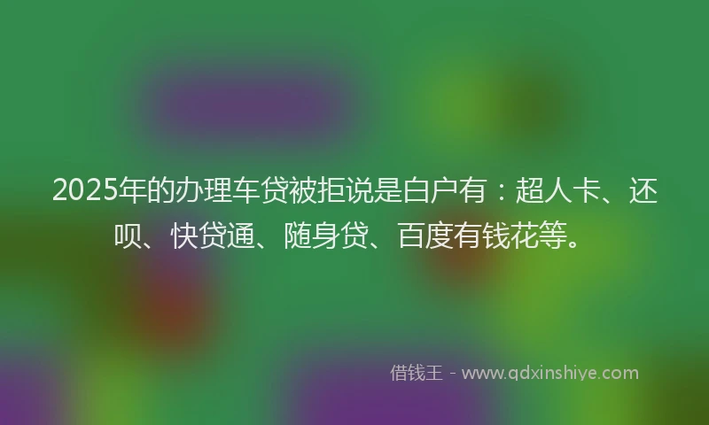 2025年的办理车贷被拒说是白户有：超人卡、还呗、快贷通、随身贷、百度有钱花等。