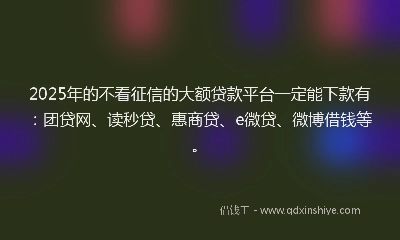 2025年的不看征信的大额贷款平台一定能下款有：团贷网、读秒贷、惠商贷、e微贷、微博借钱等。