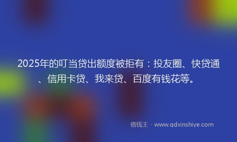 2025年的叮当贷出额度被拒有：投友圈、快贷通、信用卡贷、我来贷、百度有钱花等。