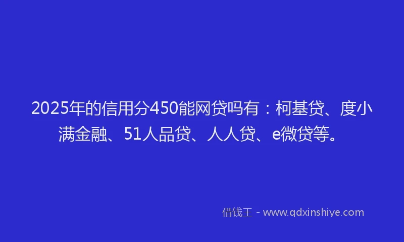 2025年的信用分450能网贷吗有：柯基贷、度小满金融、51人品贷、人人贷、e微贷等。