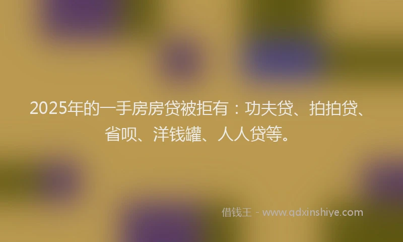 2025年的一手房房贷被拒有：功夫贷、拍拍贷、省呗、洋钱罐、人人贷等。