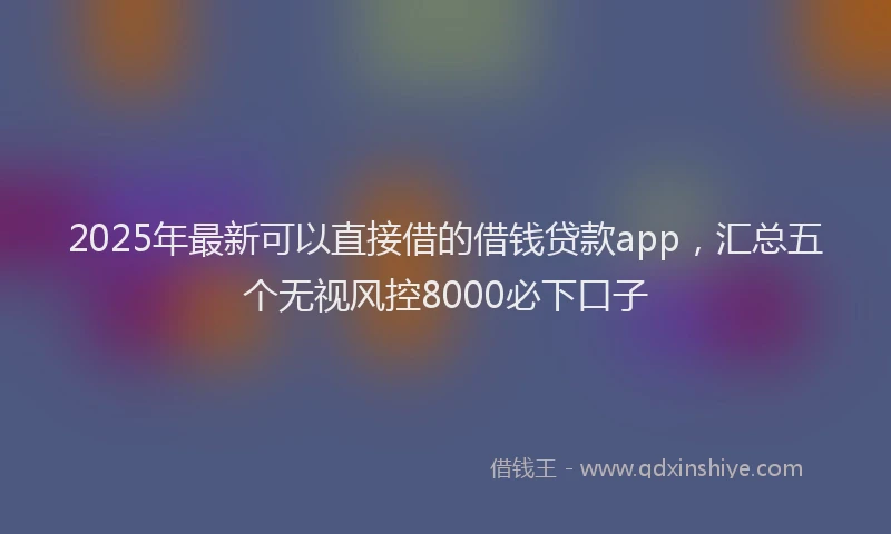 2025年最新可以直接借的借钱贷款app，汇总五个无视风控8000必下口子